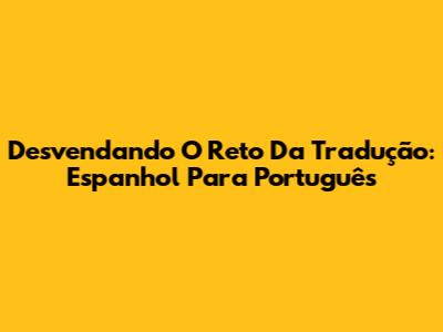 Desvendando O Reto Da Tradução: Espanhol Para Português