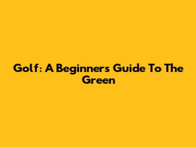Golf: A Beginner's Guide To The Green