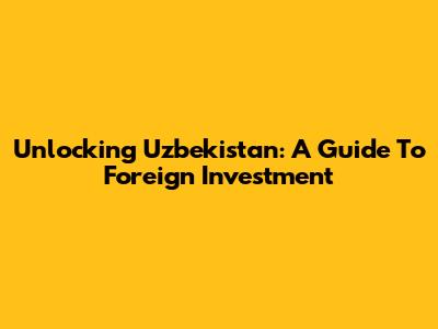 Unlocking Uzbekistan: A Guide To Foreign Investment